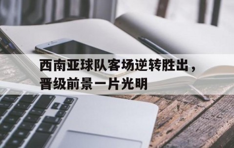 开元棋牌app-西南亚球队客场逆转胜出，晋级前景一片光明的简单介绍